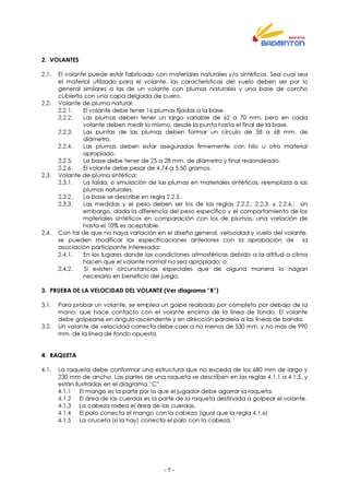 - 5 -
2. VOLANTES
2.1. El volante puede estar fabricado con materiales naturales y/o sintéticos. Sea cual sea
el material utilizado para el volante, las características del vuelo deben ser por lo
general similares a las de un volante con plumas naturales y una base de corcho
cubierta con una capa delgada de cuero.
2.2. Volante de pluma natural:
2.2.1. El volante debe tener 16 plumas fijadas a la base.
2.2.2. Las plumas deben tener un largo variable de 62 a 70 mm, pero en cada
volante deben medir lo mismo, desde la punta hasta el final de la base.
2.2.3. Las puntas de las plumas deben formar un círculo de 58 a 68 mm. de
diámetro.
2.2.4. Las plumas deben estar aseguradas firmemente con hilo u otro material
apropiado.
2.2.5. La base debe tener de 25 a 28 mm. de diámetro y final redondeado.
2.2.6. El volante debe pesar de 4,74 a 5,50 gramos.
2.3. Volante de pluma sintética:
2.3.1. La falda, o simulación de las plumas en materiales sintéticos, reemplaza a las
plumas naturales.
2.3.2. La base se describe en regla 2.2.5.
2.3.3. Las medidas y el peso deben ser los de las reglas 2.2.2., 2.2.3. y 2.2.6.; sin
embargo, dada la diferencia del peso específico y el comportamiento de los
materiales sintéticos en comparación con los de plumas, una variación de
hasta el 10% es aceptable.
2.4. Con tal de que no haya variación en el diseño general, velocidad y vuelo del volante,
se pueden modificar las especificaciones anteriores con la aprobación de la
asociación participante interesada:
2.4.1. En los lugares donde las condiciones atmosféricas debido a la altitud o clima
hacen que el volante normal no sea apropiado; o
2.4.2. Si existen circunstancias especiales que de alguna manera lo hagan
necesario en beneficio del juego.
3. PRUEBA DE LA VELOCIDAD DEL VOLANTE (Ver diagrama “B”)
3.1. Para probar un volante, se emplea un golpe realizado por completo por debajo de la
mano, que hace contacto con el volante encima de la línea de fondo. El volante
debe golpearse en ángulo ascendente y en dirección paralela a las líneas de banda.
3.2. Un volante de velocidad correcta debe caer a no menos de 530 mm. y no más de 990
mm. de la línea de fondo opuesta.
4. RAQUETA
4.1. La raqueta debe conformar una estructura que no exceda de los 680 mm de largo y
230 mm de ancho. Las partes de una raqueta se describen en las reglas 4.1.1 a 4.1.5, y
están ilustradas en el diagrama “C”.
4.1.1 El mango es la parte por la que el jugador debe agarrar la raqueta.
4.1.2 El área de las cuerdas es la parte de la raqueta destinada a golpear el volante.
4.1.3 La cabeza rodea el área de las cuerdas.
4.1.4 El palo conecta el mango con la cabeza (igual que la regla 4.1.6)
4.1.5 La cruceta (si la hay) conecta el palo con la cabeza.
 