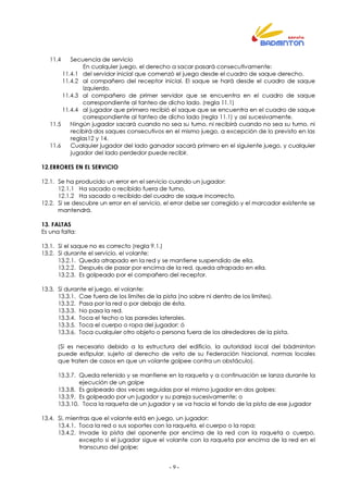- 9 -
11.4 Secuencia de servicio
En cualquier juego, el derecho a sacar pasará consecutivamente:
11.4.1 del servidor inicial que comenzó el juego desde el cuadro de saque derecho.
11.4.2 al compañero del receptor inicial. El saque se hará desde el cuadro de saque
izquierdo.
11.4.3 al compañero de primer servidor que se encuentra en el cuadro de saque
correspondiente al tanteo de dicho lado. (regla 11.1)
11.4.4 al jugador que primero recibió el saque que se encuentra en el cuadro de saque
correspondiente al tanteo de dicho lado (regla 11.1) y así sucesivamente.
11.5 Ningún jugador sacará cuando no sea su turno, ni recibirá cuando no sea su turno, ni
recibirá dos saques consecutivos en el mismo juego, a excepción de lo previsto en las
reglas12 y 14.
11.6 Cualquier jugador del lado ganador sacará primero en el siguiente juego, y cualquier
jugador del lado perdedor puede recibir.
12.ERRORES EN EL SERVICIO
12.1. Se ha producido un error en el servicio cuando un jugador:
12.1.1 Ha sacado o recibido fuera de turno,
12.1.2 Ha sacado o recibido del cuadro de saque incorrecto,
12.2. Si se descubre un error en el servicio, el error debe ser corregido y el marcador existente se
mantendrá.
13. FALTAS
Es una falta:
13.1. Si el saque no es correcto (regla 9.1.)
13.2. Si durante el servicio, el volante:
13.2.1. Queda atrapado en la red y se mantiene suspendido de ella.
13.2.2. Después de pasar por encima de la red, queda atrapado en ella.
13.2.3. Es golpeado por el compañero del receptor.
13.3. Si durante el juego, el volante:
13.3.1. Cae fuera de los límites de la pista (no sobre ni dentro de los límites).
13.3.2. Pasa por la red o por debajo de ésta.
13.3.3. No pasa la red.
13.3.4. Toca el techo o las paredes laterales.
13.3.5. Toca el cuerpo o ropa del jugador; ó
13.3.6. Toca cualquier otro objeto o persona fuera de los alrededores de la pista.
(Si es necesario debido a la estructura del edificio, la autoridad local del bádminton
puede estipular, sujeto al derecho de veto de su Federación Nacional, normas locales
que traten de casos en que un volante golpee contra un obstáculo).
13.3.7. Queda retenido y se mantiene en la raqueta y a continuación se lanza durante la
ejecución de un golpe
13.3.8. Es golpeado dos veces seguidas por el mismo jugador en dos golpes;
13.3.9. Es golpeado por un jugador y su pareja sucesivamente; o
13.3.10. Toca la raqueta de un jugador y se va hacia el fondo de la pista de ese jugador
13.4. Si, mientras que el volante está en juego, un jugador:
13.4.1. Toca la red o sus soportes con la raqueta, el cuerpo o la ropa;
13.4.2. Invade la pista del oponente por encima de la red con la raqueta o cuerpo,
excepto si el jugador sigue el volante con la raqueta por encima de la red en el
transcurso del golpe;
 