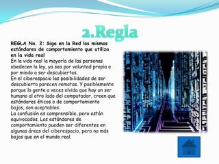 REGLA No. 2: Siga en la Red los mismos
estándares de comportamiento que utiliza
en la vida real
En la vida real la mayoría de las personas
obedecen la ley, ya sea por voluntad propia o
por miedo a ser descubiertos.
En el ciberespacio las posibilidades de ser
descubierto parecen remotas. Y posiblemente
porque la gente a veces olvida que hay un ser
humano al otro lado del computador, creen que
estándares éticos o de comportamiento
bajos, son aceptables.
La confusión es comprensible, pero están
equivocados. Los estándares de
comportamiento pueden ser diferentes en
algunas áreas del ciberespacio, pero no más
bajos que en el mundo real.
 