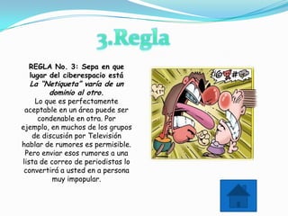 REGLA No. 3: Sepa en que
  lugar del ciberespacio está
  La “Netiqueta” varía de un
       dominio al otro.
    Lo que es perfectamente
 aceptable en un área puede ser
     condenable en otra. Por
ejemplo, en muchos de los grupos
   de discusión por Televisión
hablar de rumores es permisible.
 Pero enviar esos rumores a una
lista de correo de periodistas lo
 convertirá a usted en a persona
          muy impopular.
 