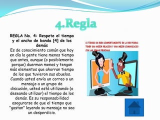 REGLA No. 4: Respete el tiempo
  y el ancho de banda [4] de los
                demás
 Es de conocimiento común que hoy
en día la gente tiene menos tiempo
 que antes, aunque (o posiblemente
  porque) duerman menos y tengan
más elementos que ahorran tiempo
   de los que tuvieron sus abuelos.
 Cuando usted envía un correo o un
        mensaje a un grupo de
 discusión, usted está utilizando (o
deseando utilizar) el tiempo de los
    demás. Es su responsabilidad
  asegurarse de que el tiempo que
"gastan" leyendo su mensaje no sea
            un desperdicio.
 