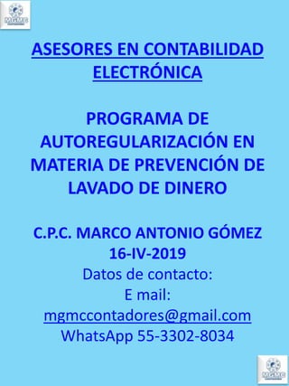 ASESORES EN CONTABILIDAD
ELECTRÓNICA
PROGRAMA DE
AUTOREGULARIZACIÓN EN
MATERIA DE PREVENCIÓN DE
LAVADO DE DINERO
C.P.C. MARCO ANTONIO GÓMEZ
16-IV-2019
Datos de contacto:
E mail:
mgmccontadores@gmail.com
WhatsApp 55-3302-8034
 