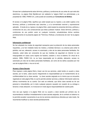 Sírvase leer cuidadosamente estos términos, políticas y condiciones de uso antes de usar este sitio electrónico. La página Web MyLBel.com (en adelante la “página Web”) es administrada y es propiedad de  EBEL PARIS S.A. y sólo puede ser accedida por Consultoras de Belleza.<br />El acceso a la página Web, significa que usted acepta que su ingreso y uso están sujetos a los términos, políticas y condiciones aquí descritos, y a la normatividad nacional y supranacional aplicable.  A través de su ingreso a la página Web, usted acepta los presentes términos, políticas y condiciones de uso y las consecuencias que éstos pudiesen implicar. Estos términos, políticas y condiciones de uso podrán variar en cualquier momento, actualizándose dichos cambios periódicamente en la presente página de quot;
Términos, Políticas y Condiciones de Usoquot;
 de la página Web. <br />Información confidencial<br />Se han adoptado los niveles de seguridad necesarios para la protección de los datos personales requeridos, y se han instalado todos los medios y medidas técnicas a su alcance para evitar la pérdida, mal uso, alteración, acceso no autorizado y robo de los datos personales facilitados. No obstante, usted debe ser consciente de que las medidas de seguridad en Internet no son inexpugnables en casos como ingreso de hackers, crackers o virus al sistema. En virtud de lo anterior, EBEL PARIS S.A. no se hace responsable por la pérdida, alteración, acceso no autorizado y/o robo de los datos personales facilitados, así como de los daños causados por mal uso de la página Web o  virus en la red.<br />Acceso y Clave Secreta<br />Para ingresar a esta página Web y hacer uso de sus servicios, usted recibe un usuario y clave secreta, por lo tanto, usted asume íntegramente la responsabilidad por el mantenimiento de la confidencialidad de su clave secreta.  La clave secreta asignada es la misma que se encuentra registrada en este página Web, la cual le permite solicitar servicios y obtener información sobre los últimos movimientos de su cuenta. Con esto se entiende, que dicha clave secreta es de uso personal e intransferible, por lo tanto cualquier perjuicio causado con ocasión de su entrega a terceros o mala utilización, no involucran en modo alguno responsabilidad de nuestra parte.<br />Una vez que ingrese a la página Web con su usuario y clave secreta por primera vez, le recomendamos modificar inmediatamente la clave secreta asignada, de lo contrario el sistema no le permitirá acceder nuevamente al uso de los servicios electrónicos ofrecidos por este medio. Se recomienda modificar su clave secreta periódicamente. <br />En tal sentido, usted asume total responsabilidad por las transacciones, el valor de los pedidos ordenados a través de la página Web mediante el uso de su clave secreta y por todo lo que implique el uso y confidencialidad de su clave secreta.<br />SERVICIO OFRECIDOS POR LA PÁGINA WEB<br />Orden de Compra Electrónica<br />Entre los servicios ofrecidos en la página Web figura la Orden de Compra Electrónica, un formato para tomar los pedidos de cada campaña en la que usted participe. El ingreso de pedidos realizado mediante la Orden de Compra Electrónica, es equiparable en todos sus efectos legales a la Orden de Compra Física, de acuerdo con la legislación de su país, será considerado válido por el sistema y los productos solicitados y que en ese momento se encuentren disponibles para su envío, le serán facturados con los descuentos estimados de acuerdo a lo que haya sido ingresado en su Orden de Compra Electrónica. Para todos los efectos legales la factura generada basándose en la Orden de Compra Electrónica, se asimila en todos sus efectos a la factura cambiaria, presta mérito ejecutivo y se entiende aceptada con la aceptación del pedido enviado. A través de este documento usted renuncia a los requerimientos que establece la ley para la constitución en mora.<br />Usted podrá ingresar su pedido, correspondiente a la campaña en vigencia, en la Orden de Compra Electrónica, hasta las 4:00 PM del último día de facturación de su zona. La información sobre el cierre de campaña en su zona le fue entregada al momento de su afiliación. Cumplido el plazo, el sistema procederá a recoger toda la información grabada por usted en su Orden de Compra Electrónica y será enviada a Servicio de Atención al Cliente (SAC) de  EBEL PARIS S.A.<br />Se le sugiere revisar su pedido total.  El pedido quedará registrado en los Reportes, el cual le recomendamos enviar a su cuenta de correo personal o imprimirlo para confirmar los productos que está solicitando. En todo caso, le informamos que es requisito contar con este reporte al momento de efectuar consultas o reclamos sobre su pedido. Para verificar la validación del pedido total, usted deberá consultar con la factura donde indica el total de productos facturados con sus respectivos descuentos que se encuentra en el paquete documentario que le es entregado con su pedido.<br />Si usted ingresa a la Orden de Compra Electrónica después de la fecha y hora de cierre de la campaña vigente, no podrá ingresar pedido alguno. No se aceptarán  pedidos extemporáneos por este medio.<br />En caso que usted haya enviado la Orden de Compra Electrónica y la Orden de Compra Física, se aceptarán ambas órdenes de compra para proceder con su facturación, sin importar si los pedidos son iguales o diferentes. Lo anterior implica que se enviará un pedido correspondiente a la Orden de Compra Electrónica y un pedido correspondiente a la Orden de Compra Física.  Los dos pedidos se considerarán válidos y las facturas expedidas con ocasión de los pedidos se considerarán exigibles y prestan mérito ejecutivo.<br />Consulta de Estado de Cuenta<br />A través de esta página Web, usted podrá revisar todos los últimos movimientos de su cuenta así como los pagos efectuados al banco, abonos, deudas pendientes, etc. Esta información es actualizada un día hábil después de haber abonado en el banco.<br />Pagos<br />Con la aceptación de los presentes Términos y Condiciones usted se compromete a cancelar el precio de los bienes entregados en un plazo no mayor a 21 días calendario (una campaña), contados desde la emisión del comprobante de pago correspondiente. Con este acto declaras que conoces el procedimiento a seguir en caso no cumplas con el compromiso de pago asumido. La información sobre este procedimiento le fue entregada al momento de su afiliación como consultora.<br />Programa de Beneficios Privilège<br />A través de esta página Web, usted podrá crear solicitudes de registro de los clientes del Programa de Beneficios Privilège para cada campaña, registrando los datos requeridos de cada cliente según el formato que se presenta y enviarlo electrónicamente para su registro en los sistemas comerciales.<br />Concursos, Premios e Incentivos<br />Por el uso de este medio electrónico usted mantiene los mismos beneficios que en el caso de la orden de Compra Física. En tal sentido, participará en los concursos y sorteos organizados por la empresa.<br />Reclamos<br />Cualquier consulta y/o reclamo, sobre los productos ingresados en la Orden de Compra Electrónica, deberá realizarse llamando a los teléfonos de SAC (5932) 223-5111.<br />Para realizar la consulta o reclamo, es requisito tener una copia del reporte del pedido ingresado en la Orden de Compra Electrónica.<br />Restricciones de acceso al sitio<br />EBEL PARIS S.A. se reserva el derecho de restringir el acceso inmediato a este sitio a cualquier consultora de belleza cuando se considere conveniente, con o sin notificación previa, sin que ello pueda generar derecho a reclamo alguno por parte de esta última.<br />Información proporcionada por la usuaria<br />Cualquier información, material, sugerencia, idea o comentario enviados a EBEL PARIS S.A., a través de la página Web, serán considerados como no confidenciales y, al enviarlos, otorgan a favor de EBEL PARIS S.A., una irrevocable e irrestricta, autorización de uso, copia, modificación, reproducción, transmisión, exhibición y distribución de tales materiales. Sin embargo, EBEL PARIS S.A. declara que no se usará su nombre en ningún caso a menos que se cuente con la aprobación previa  o que sea requerido por ley.<br />Usted al tener acceso a la página Web acuerda recibir las “cookies” que transmitan los servidores. quot;
Cookiequot;
 significa un archivo de datos que se almacena en el disco duro de la computadora de una usuaria que accede a la página Web. Las “cookies” pueden contener información tal como la identificación proporcionada por la usuaria o información para rastrear las páginas que la usuaria ha visitado. <br />Exoneración y alcance de Responsabilidad<br />Con la aceptación de los presentes Términos, Políticas y Condiciones, usted reconoce y aprueba  mantener a  EBEL PARIS S.A. exento de toda responsabilidad en relación con el manejo de su cuenta y de su clave y por cualquier reclamo o demanda presentada por cualquier tercero como resultado de un mal uso del sitio por o mediante su cuenta, con o sin su consentimiento. Le recordamos nuevamente que usted es responsable de mantener como información secreta, personal e intransferible, tanto su usuario como su clave de acceso y será responsable por el manejo que de a esta clave y por el manejo que se haga de su cuenta por este medio.<br />Toda vez que el servicio no depende de EBEL PARIS S.A. no garantiza el acceso inmediato a la página Web, ni el servicio ininterrumpido de la página Web o del servicio de Internet.  Asimismo, EBEL PARIS S.A. no se responsabiliza por daños o dificultades técnicas que usted pueda sufrir como consecuencia de fallas del sistema de la página Web o de alguna manera relacionadas con la misma. Tampoco será responsable por cualquier virus que pueda acceder a su equipo como consecuencia de su acceso a la página Web.  <br />Condiciones Procesales: <br />EBEL PARIS S.A. entiende que su dirección para recibir notificaciones, citaciones, emplazamientos y cualquier otra comunicación será la dirección que proporcionó al momento de su afiliación. La afiliación se lleva a cabo a través de la oferta de compra de mercadería que usted  firmó. En tal sentido, cualquier modificación en la dirección debe ser comunicada con una antelación mínima de quince (15) días hábiles. Por lo tanto, acepta que si no da el aviso correspondiente dentro del plazo señalado, las comunicaciones enviadas a la dirección anterior se consideran válidas y bien hechas. Asimismo, cualquier desacuerdo que pueda surgir con ocasión de los servicios prestados en la página Web será sometido a los Tribunales de Justicia de Ecuador. <br />Comunicaciones vía Internet<br />En la Solicitud de Crédito que se le entregó al momento de su afiliación, solicitamos su correo electrónico. No nos proporcionó esta información, se asume como autorizadas y legales todas las comunicaciones vía Internet que le enviemos, no existiendo lugar a reclamos o demandas por este concepto. Sin embargo, en el momento que desee no seguir recibiendo estas comunicaciones, puede bloquear estos envíos ingresando al sitio destinado en esta página web (sección “Mis Datos”) o en los mismos e-mails que recibe.<br />Aceptación: <br />Al hacer clic en el botón ACEPTO, declaro que he leído y estoy de acuerdo con TODOS los términos, políticas y condiciones aquí descritos. De no estar de acuerdo, presionaré el botón NO ACEPTO, con lo que el acceso a este sitio me será restringido<br />