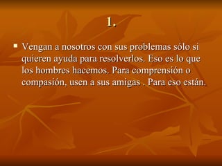 1. Vengan a nosotros con sus problemas sólo si quieren ayuda para resolverlos. Eso es lo que los hombres hacemos. Para comprensión o compasión, usen a sus amigas . Para eso están. 