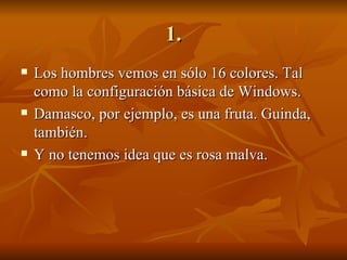 1. Los hombres vemos en sólo 16 colores. Tal como la configuración básica de Windows. Damasco, por ejemplo, es una fruta. Guinda, también. Y no tenemos idea que es rosa malva. 