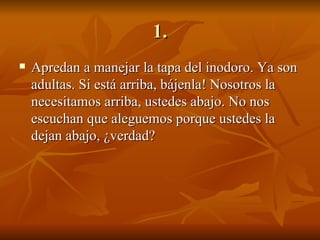 1. Apredan a manejar la tapa del inodoro. Ya son adultas. Si está arriba, bájenla! Nosotros la necesitamos arriba, ustedes abajo. No nos escuchan que aleguemos porque ustedes la dejan abajo, ¿verdad? 