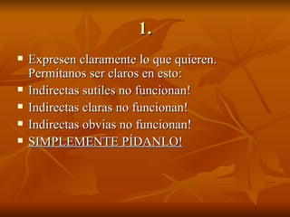 1. Expresen claramente lo que quieren. Permítanos ser claros en esto: Indirectas sutiles no funcionan! Indirectas claras no funcionan! Indirectas obvias no funcionan! SIMPLEMENTE PÍDANLO! 