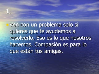 1. Ven con un problema solo si quieres que te ayudemos a resolverlo. Eso es lo que nosotros hacemos. Compasión es para lo que están tus amigas. 