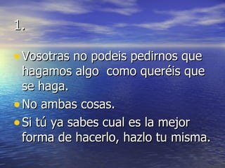1. Vosotras no podeis pedirnos que hagamos algo  como queréis que  se haga. No ambas cosas. Si tú ya sabes cual es la mejor forma de hacerlo, hazlo tu misma. 