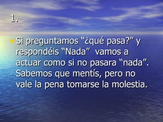 1. Si preguntamos “¿qué pasa?” y respondéis “Nada”  vamos a actuar como si no pasara “nada”. Sabemos que mentís, pero no vale la pena tomarse la molestia. 
