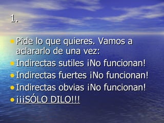 1. Pide lo que quieres. Vamos a aclararlo de una vez: Indirectas sutiles ¡No funcionan! Indirectas fuertes ¡No funcionan! Indirectas obvias ¡No funcionan! ¡¡¡SÓLO DILO!!! 