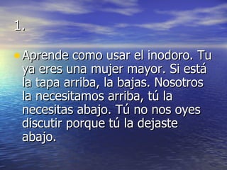 1. Aprende como usar el inodoro. Tu ya eres una mujer mayor. Si está la tapa arriba, la bajas. Nosotros la necesitamos arriba, tú la necesitas abajo. Tú no nos oyes discutir porque tú la dejaste abajo. 