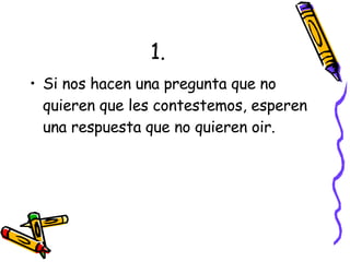 1. Si nos hacen una pregunta que no quieren que les contestemos, esperen una respuesta que no quieren oir. 