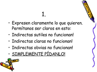 1. Expresen claramente lo que quieren. Permítanos ser claros en esto: Indirectas sutiles no funcionan! Indirectas claras no funcionan! Indirectas obvias no funcionan! SIMPLEMENTE PÍDANLO! 