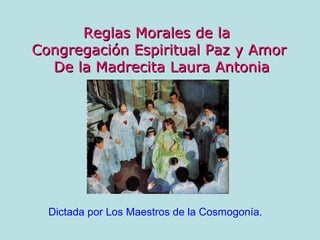 Reglas Morales de la
Congregación Espiritual Paz y Amor
  De la Madrecita Laura Antonia




  Dictada por Los Maestros de la Cosmogonía.
 