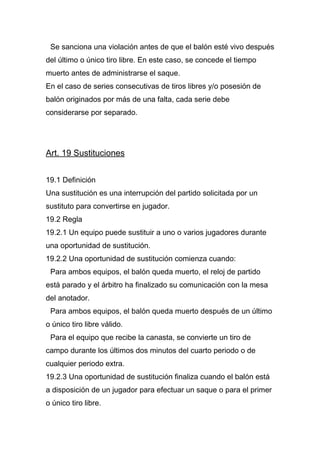 Se sanciona una violación antes de que el balón esté vivo después
del último o único tiro libre. En este caso, se concede el tiempo
muerto antes de administrarse el saque.
En el caso de series consecutivas de tiros libres y/o posesión de
balón originados por más de una falta, cada serie debe
considerarse por separado.




Art. 19 Sustituciones


19.1 Definición
Una sustitución es una interrupción del partido solicitada por un
sustituto para convertirse en jugador.
19.2 Regla
19.2.1 Un equipo puede sustituir a uno o varios jugadores durante
una oportunidad de sustitución.
19.2.2 Una oportunidad de sustitución comienza cuando:
 Para ambos equipos, el balón queda muerto, el reloj de partido
está parado y el árbitro ha finalizado su comunicación con la mesa
del anotador.
 Para ambos equipos, el balón queda muerto después de un último
o único tiro libre válido.
 Para el equipo que recibe la canasta, se convierte un tiro de
campo durante los últimos dos minutos del cuarto periodo o de
cualquier periodo extra.
19.2.3 Una oportunidad de sustitución finaliza cuando el balón está
a disposición de un jugador para efectuar un saque o para el primer
o único tiro libre.
 