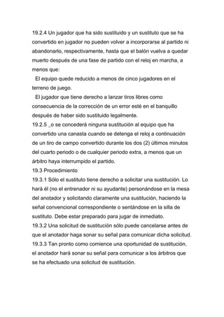 19.2.4 Un jugador que ha sido sustituido y un sustituto que se ha
convertido en jugador no pueden volver a incorporarse al partido ni
abandonarlo, respectivamente, hasta que el balón vuelva a quedar
muerto después de una fase de partido con el reloj en marcha, a
menos que:
 El equipo quede reducido a menos de cinco jugadores en el
terreno de juego.
 El jugador que tiene derecho a lanzar tiros libres como
consecuencia de la corrección de un error esté en el banquillo
después de haber sido sustituido legalmente.
19.2.5 _o se concederá ninguna sustitución al equipo que ha
convertido una canasta cuando se detenga el reloj a continuación
de un tiro de campo convertido durante los dos (2) últimos minutos
del cuarto periodo o de cualquier periodo extra, a menos que un
árbitro haya interrumpido el partido.
19.3 Procedimiento
19.3.1 Sólo el sustituto tiene derecho a solicitar una sustitución. Lo
hará él (no el entrenador ni su ayudante) personándose en la mesa
del anotador y solicitando claramente una sustitución, haciendo la
señal convencional correspondiente o sentándose en la silla de
sustituto. Debe estar preparado para jugar de inmediato.
19.3.2 Una solicitud de sustitución sólo puede cancelarse antes de
que el anotador haga sonar su señal para comunicar dicha solicitud.
19.3.3 Tan pronto como comience una oportunidad de sustitución,
el anotador hará sonar su señal para comunicar a los árbitros que
se ha efectuado una solicitud de sustitución.
 