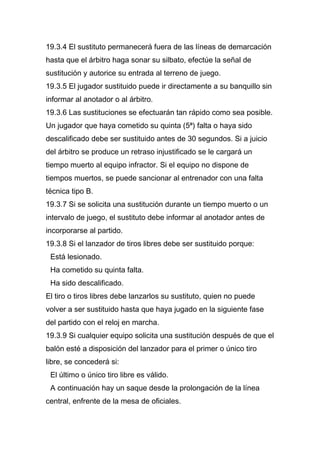 19.3.4 El sustituto permanecerá fuera de las líneas de demarcación
hasta que el árbitro haga sonar su silbato, efectúe la señal de
sustitución y autorice su entrada al terreno de juego.
19.3.5 El jugador sustituido puede ir directamente a su banquillo sin
informar al anotador o al árbitro.
19.3.6 Las sustituciones se efectuarán tan rápido como sea posible.
Un jugador que haya cometido su quinta (5ª) falta o haya sido
descalificado debe ser sustituido antes de 30 segundos. Si a juicio
del árbitro se produce un retraso injustificado se le cargará un
tiempo muerto al equipo infractor. Si el equipo no dispone de
tiempos muertos, se puede sancionar al entrenador con una falta
técnica tipo B.
19.3.7 Si se solicita una sustitución durante un tiempo muerto o un
intervalo de juego, el sustituto debe informar al anotador antes de
incorporarse al partido.
19.3.8 Si el lanzador de tiros libres debe ser sustituido porque:
 Está lesionado.
 Ha cometido su quinta falta.
 Ha sido descalificado.
El tiro o tiros libres debe lanzarlos su sustituto, quien no puede
volver a ser sustituido hasta que haya jugado en la siguiente fase
del partido con el reloj en marcha.
19.3.9 Si cualquier equipo solicita una sustitución después de que el
balón esté a disposición del lanzador para el primer o único tiro
libre, se concederá si:
 El último o único tiro libre es válido.
 A continuación hay un saque desde la prolongación de la línea
central, enfrente de la mesa de oficiales.
 
