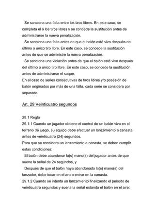 Se sanciona una falta entre los tiros libres. En este caso, se
completa el o los tiros libres y se concede la sustitución antes de
administrarse la nueva penalización.
 Se sanciona una falta antes de que el balón esté vivo después del
último o único tiro libre. En este caso, se concede la sustitución
antes de que se administre la nueva penalización.
 Se sanciona una violación antes de que el balón esté vivo después
del último o único tiro libre. En este caso, se concede la sustitución
antes de administrarse el saque.
En el caso de series consecutivas de tiros libres y/o posesión de
balón originados por más de una falta, cada serie se considera por
separado.


Art. 29 Veinticuatro segundos


29.1 Regla
29.1.1 Cuando un jugador obtiene el control de un balón vivo en el
terreno de juego, su equipo debe efectuar un lanzamiento a canasta
antes de veinticuatro (24) segundos.
Para que se considere un lanzamiento a canasta, se deben cumplir
estas condiciones:
 El balón debe abandonar la(s) mano(s) del jugador antes de que
suene la señal de 24 segundos, y
 Después de que el balón haya abandonado la(s) mano(s) del
lanzador, debe tocar en el aro o entrar en la canasta.
29.1.2 Cuando se intenta un lanzamiento finalizando el periodo de
veinticuatro segundos y suena la señal estando el balón en el aire:
 
