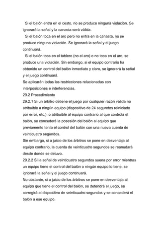 Si el balón entra en el cesto, no se produce ninguna violación. Se
ignorará la señal y la canasta será válida.
 Si el balón toca en el aro pero no entra en la canasta, no se
produce ninguna violación. Se ignorará la señal y el juego
continuará.
 Si el balón toca en el tablero (no el aro) o no toca en el aro, se
produce una violación. Sin embargo, si el equipo contrario ha
obtenido un control del balón inmediato y claro, se ignorará la señal
y el juego continuará.
Se aplicarán todas las restricciones relacionadas con
interposiciones e interferencias.
29.2 Procedimiento
29.2.1 Si un árbitro detiene el juego por cualquier razón válida no
atribuible a ningún equipo (dispositivo de 24 segundos reiniciado
por error, etc.), o atribuible al equipo contrario al que controla el
balón, se concederá la posesión del balón al equipo que
previamente tenía el control del balón con una nueva cuenta de
veinticuatro segundos.
Sin embargo, si a juicio de los árbitros se pone en desventaja al
equipo contrario, la cuenta de veinticuatro segundos se reanudará
desde donde se detuvo.
29.2.2 Si la señal de veinticuatro segundos suena por error mientras
un equipo tiene el control del balón o ningún equipo lo tiene, se
ignorará la señal y el juego continuará.
No obstante, si a juicio de los árbitros se pone en desventaja al
equipo que tiene el control del balón, se detendrá el juego, se
corregirá el dispositivo de veinticuatro segundos y se concederá el
balón a ese equipo.
 