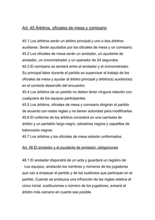 Art. 45 Árbitros, oficiales de mesa y comisario


45.1 Los árbitros serán un árbitro principal y uno o dos árbitros
auxiliares. Serán ayudados por los oficiales de mesa y un comisario.
45.2 Los oficiales de mesa serán un anotador, un ayudante de
anotador, un cronometrador y un operador de 24 segundos.
45.3 El comisario se sentará entre el anotador y el cronometrador.
Su principal labor durante el partido es supervisar el trabajo de los
oficiales de mesa y ayudar al árbitro principal y árbitro(s) auxiliar(es)
en el correcto desarrollo del encuentro.
45.4 Los árbitros de un partido no deben tener ninguna relación con
cualquiera de los equipos participantes.
45.5 Los árbitros, oficiales de mesa y comisario dirigirán el partido
de acuerdo con estas reglas y no tienen autoridad para modificarlas.
45.6 El uniforme de los árbitros consistirá en una camiseta de
árbitro y un pantalón largo negro, calcetines negros y zapatillas de
baloncesto negras.
45.7 Los árbitros y los oficiales de mesa estarán uniformados.

Art. 48 El anotador y el ayudante de anotador: obligaciones


48.1 El anotador dispondrá de un acta y guardará un registro de:
 Los equipos, anotando los nombres y números de los jugadores
que van a empezar el partido y de los sustitutos que participan en el
partido. Cuando se produzca una infracción de las reglas relativa al
cinco inicial, sustituciones o número de los jugadores, avisará al
árbitro más cercano en cuanto sea posible.
 