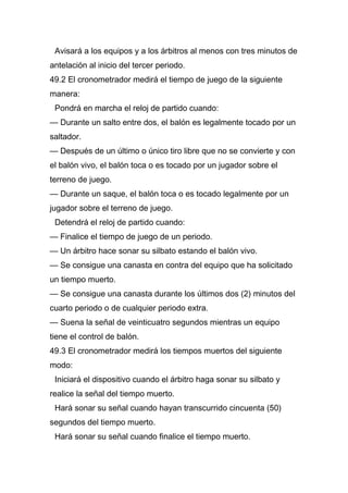 Avisará a los equipos y a los árbitros al menos con tres minutos de
antelación al inicio del tercer periodo.
49.2 El cronometrador medirá el tiempo de juego de la siguiente
manera:
 Pondrá en marcha el reloj de partido cuando:
— Durante un salto entre dos, el balón es legalmente tocado por un
saltador.
— Después de un último o único tiro libre que no se convierte y con
el balón vivo, el balón toca o es tocado por un jugador sobre el
terreno de juego.
— Durante un saque, el balón toca o es tocado legalmente por un
jugador sobre el terreno de juego.
 Detendrá el reloj de partido cuando:
— Finalice el tiempo de juego de un periodo.
— Un árbitro hace sonar su silbato estando el balón vivo.
— Se consigue una canasta en contra del equipo que ha solicitado
un tiempo muerto.
— Se consigue una canasta durante los últimos dos (2) minutos del
cuarto periodo o de cualquier periodo extra.
— Suena la señal de veinticuatro segundos mientras un equipo
tiene el control de balón.
49.3 El cronometrador medirá los tiempos muertos del siguiente
modo:
 Iniciará el dispositivo cuando el árbitro haga sonar su silbato y
realice la señal del tiempo muerto.
 Hará sonar su señal cuando hayan transcurrido cincuenta (50)
segundos del tiempo muerto.
 Hará sonar su señal cuando finalice el tiempo muerto.
 