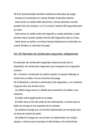 49.4 El cronometrador también medirá los intervalos de juego:
 Iniciará el cronómetro en cuanto finalice el periodo anterior.
 Hará sonar su señal antes del primer y tercer periodos cuando
queden tres (3) minutos y un (1) minuto y treinta (30) segundos para
su inicio.
 Hará sonar su señal antes del segundo y cuarto periodos y cada
periodo extra cuando queden treinta (30) segundos para su inicio.
 Hará sonar su señal y al mismo tiempo detendrá el cronómetro en
cuanto finalice un intervalo de juego.


Art. 50 Operador de veinticuatro segundos: obligaciones


El operador de veinticuatro segundos estará provisto de un
dispositivo de veinticuatro segundos que manejará de la siguiente
manera:
50.1 Iniciará o continuará la cuenta cuando un equipo obtenga el
control de un balón vivo en el terreno de juego.
50.2 Detendrá y volverá a veinticuatro (24) segundos, y no mostrará
ninguna cifra, tan pronto como:
 Un árbitro haga sonar su silbato para sancionar una falta o una
violación.
 El balón entra legalmente en el cesto.
 El balón toca el aro del cesto de los adversarios, a menos que el
balón se encaje en los soportes de la canasta.
 Se detiene el juego por una acción relacionada con el equipo que
no tenía el control de balón.
 Se detiene el juego por una acción no relacionado con ningún
equipo, a menos que se ponga en desventaja a los adversarios.
 