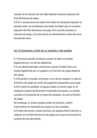 resultar de la sanción de esa falta deberán lanzarse después del
final del tiempo de juego.
8.9 Si a consecuencia de estos tiros libres es necesario disputar un
periodo extra, se considerará que todas las faltas que se cometan
después del final del tiempo de juego han ocurrido durante un
intervalo de juego y los tiros libres se administrarán antes del inicio
del periodo extra.




Art. 9 Comienzo y final de un periodo o del partido


9.1 El primer periodo comienza cuando el balón es tocado
legalmente por uno de los saltadores.
9.2 Los demás periodos comienzan cuando el balón toca o es
tocado legalmente por un jugador en el terreno de juego después
del saque.
9.3 El partido no puede comenzar si uno de los equipos no está en
el terreno de juego con cinco (5) jugadores preparados para jugar.
9.4 En todos los partidos, el equipo citado en primer lugar en el
programa (equipo local) tendrá el banquillo de equipo y su propia
canasta a la izquierda de la mesa del anotador, de cara al terreno
de juego.
Sin embargo, si ambos equipos están de acuerdo, podrán
intercambiar los banquillos de equipo y/o las canastas.
9.5 Antes del primer y tercer periodo, los equipos tienen derecho a
calentar en la mitad del terreno de juego en la que se encuentra la
canasta de sus oponentes.
 