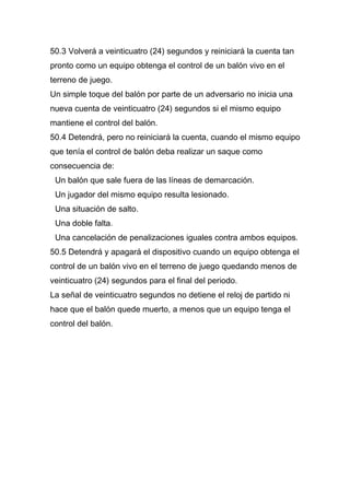 50.3 Volverá a veinticuatro (24) segundos y reiniciará la cuenta tan
pronto como un equipo obtenga el control de un balón vivo en el
terreno de juego.
Un simple toque del balón por parte de un adversario no inicia una
nueva cuenta de veinticuatro (24) segundos si el mismo equipo
mantiene el control del balón.
50.4 Detendrá, pero no reiniciará la cuenta, cuando el mismo equipo
que tenía el control de balón deba realizar un saque como
consecuencia de:
 Un balón que sale fuera de las líneas de demarcación.
 Un jugador del mismo equipo resulta lesionado.
 Una situación de salto.
 Una doble falta.
 Una cancelación de penalizaciones iguales contra ambos equipos.
50.5 Detendrá y apagará el dispositivo cuando un equipo obtenga el
control de un balón vivo en el terreno de juego quedando menos de
veinticuatro (24) segundos para el final del periodo.
La señal de veinticuatro segundos no detiene el reloj de partido ni
hace que el balón quede muerto, a menos que un equipo tenga el
control del balón.
 