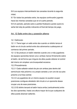 9.6 Los equipos intercambiarán las canastas durante la segunda
mitad.
9.7 En todos los periodos extra, los equipos continuarán jugando
hacia las mismas canastas que en el cuarto periodo.
9.8 Un periodo, periodo extra o partido finalizará cuando suene la
señal del reloj de partido indicando el final del tiempo de juego.


Art. 12 Salto entre dos y posesión alterna


12.1 Definición
12.1.1 Tiene lugar un salto entre dos cuando un árbitro lanza el
balón en el círculo central entre dos adversarios cualesquiera al
comienzo del primer periodo.
12.1.2 Se produce un balón retenido cuando uno o más jugadores
de equipos oponentes tienen una o ambas manos firmemente sobre
el balón, de tal forma que ninguno de ellos puede obtener el control
del mismo sin emplear una brusquedad excesiva.
12.2 Procedimiento
12.2.1 Cada saltador estará de pie con ambos pies dentro del
semicírculo más próximo a su propia canasta y con uno de sus pies
próximo a la línea central.
12.2.2 Los jugadores de un mismo equipo no pueden ocupar
posiciones contiguas alrededor del círculo si un oponente desea
ocupar una de esas posiciones.
12.2.3 El árbitro lanzará el balón hacia arriba (verticalmente) entre
los dos oponentes, hasta una altura mayor de la que cualquiera de
ellos pueda alcanzar saltando.
 