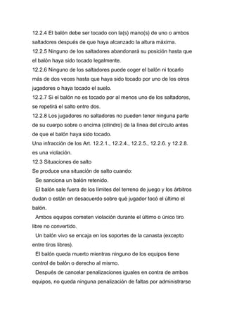 12.2.4 El balón debe ser tocado con la(s) mano(s) de uno o ambos
saltadores después de que haya alcanzado la altura máxima.
12.2.5 Ninguno de los saltadores abandonará su posición hasta que
el balón haya sido tocado legalmente.
12.2.6 Ninguno de los saltadores puede coger el balón ni tocarlo
más de dos veces hasta que haya sido tocado por uno de los otros
jugadores o haya tocado el suelo.
12.2.7 Si el balón no es tocado por al menos uno de los saltadores,
se repetirá el salto entre dos.
12.2.8 Los jugadores no saltadores no pueden tener ninguna parte
de su cuerpo sobre o encima (cilindro) de la línea del círculo antes
de que el balón haya sido tocado.
Una infracción de los Art. 12.2.1., 12.2.4., 12.2.5., 12.2.6. y 12.2.8.
es una violación.
12.3 Situaciones de salto
Se produce una situación de salto cuando:
 Se sanciona un balón retenido.
 El balón sale fuera de los límites del terreno de juego y los árbitros
dudan o están en desacuerdo sobre qué jugador tocó el último el
balón.
 Ambos equipos cometen violación durante el último o único tiro
libre no convertido.
 Un balón vivo se encaja en los soportes de la canasta (excepto
entre tiros libres).
 El balón queda muerto mientras ninguno de los equipos tiene
control de balón o derecho al mismo.
 Después de cancelar penalizaciones iguales en contra de ambos
equipos, no queda ninguna penalización de faltas por administrarse
 