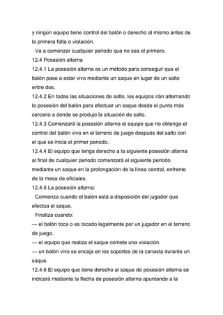 y ningún equipo tiene control del balón o derecho al mismo antes de
la primera falta o violación.
 Va a comenzar cualquier periodo que no sea el primero.
12.4 Posesión alterna
12.4.1 La posesión alterna es un método para conseguir que el
balón pase a estar vivo mediante un saque en lugar de un salto
entre dos.
12.4.2 En todas las situaciones de salto, los equipos irán alternando
la posesión del balón para efectuar un saque desde el punto más
cercano a donde se produjo la situación de salto.
12.4.3 Comenzará la posesión alterna el equipo que no obtenga el
control del balón vivo en el terreno de juego después del salto con
el que se inicia el primer periodo.
12.4.4 El equipo que tenga derecho a la siguiente posesión alterna
al final de cualquier periodo comenzará el siguiente periodo
mediante un saque en la prolongación de la línea central, enfrente
de la mesa de oficiales.
12.4.5 La posesión alterna:
 Comienza cuando el balón está a disposición del jugador que
efectúa el saque.
 Finaliza cuando:
— el balón toca o es tocado legalmente por un jugador en el terreno
de juego.
— el equipo que realiza el saque comete una violación.
— un balón vivo se encaja en los soportes de la canasta durante un
saque.
12.4.6 El equipo que tiene derecho al saque de posesión alterna se
indicará mediante la flecha de posesión alterna apuntando a la
 