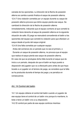 canasta de los oponentes. La dirección de la flecha de posesión
alterna se cambia cuando finaliza el saque de posesión alterna.
12.4.7 Una violación cometida por un equipo durante su saque de
posesión alterna provoca que dicho equipo pierda ese saque. Se
cambiará la dirección de la flecha de posesión alterna
inmediatamente, indicando que el equipo contrario al que cometió la
violación tiene derecho al saque de posesión alterna en la siguiente
situación de salto. El juego se reanudará concediendo el balón a los
oponentes del equipo que cometió la violación para que efectúen un
saque desde el punto del saque original.
12.4.8 Una falta cometida por cualquier equipo:
 Antes del comienzo de un periodo que no sea el primero, o
 Durante un saque de posesión alterna, no provoca que el equipo
que realiza el saque pierda ese saque de posesión alterna.
En caso de que se produjese dicha falta durante el saque que da
inicio a un periodo, después de que el balón se haya puesto a
disposición del jugador que va a efectuarlo pero antes de que haya
tocado a un jugador en el terreno de juego, se considera que la falta
se ha producido durante el tiempo de juego y se penaliza en
consecuencia.




Art. 14 Control del balón


14.1 Un equipo obtiene el control del balón cuando un jugador de
ese equipo tiene el control de un balón vivo porque lo mantiene, lo
bota o tiene un balón vivo a su disposición.
14.2 El control por parte de ese equipo continúa mientras:
 