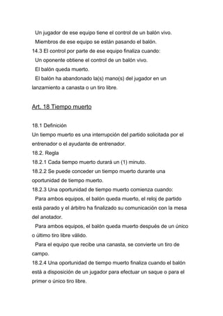 Un jugador de ese equipo tiene el control de un balón vivo.
 Miembros de ese equipo se están pasando el balón.
14.3 El control por parte de ese equipo finaliza cuando:
 Un oponente obtiene el control de un balón vivo.
 El balón queda muerto.
 El balón ha abandonado la(s) mano(s) del jugador en un
lanzamiento a canasta o un tiro libre.


Art. 18 Tiempo muerto


18.1 Definición
Un tiempo muerto es una interrupción del partido solicitada por el
entrenador o el ayudante de entrenador.
18.2. Regla
18.2.1 Cada tiempo muerto durará un (1) minuto.
18.2.2 Se puede conceder un tiempo muerto durante una
oportunidad de tiempo muerto.
18.2.3 Una oportunidad de tiempo muerto comienza cuando:
 Para ambos equipos, el balón queda muerto, el reloj de partido
está parado y el árbitro ha finalizado su comunicación con la mesa
del anotador.
 Para ambos equipos, el balón queda muerto después de un único
o último tiro libre válido.
 Para el equipo que recibe una canasta, se convierte un tiro de
campo.
18.2.4 Una oportunidad de tiempo muerto finaliza cuando el balón
está a disposición de un jugador para efectuar un saque o para el
primer o único tiro libre.
 