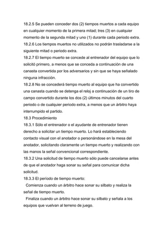 18.2.5 Se pueden conceder dos (2) tiempos muertos a cada equipo
en cualquier momento de la primera mitad; tres (3) en cualquier
momento de la segunda mitad y uno (1) durante cada periodo extra.
18.2.6 Los tiempos muertos no utilizados no podrán trasladarse a la
siguiente mitad o periodo extra.
18.2.7 El tiempo muerto se concede al entrenador del equipo que lo
solicitó primero, a menos que se conceda a continuación de una
canasta convertida por los adversarios y sin que se haya señalado
ninguna infracción.
18.2.8 No se concederá tiempo muerto al equipo que ha convertido
una canasta cuando se detenga el reloj a continuación de un tiro de
campo convertido durante los dos (2) últimos minutos del cuarto
periodo o de cualquier periodo extra, a menos que un árbitro haya
interrumpido el partido.
18.3 Procedimiento
18.3.1 Sólo el entrenador o el ayudante de entrenador tienen
derecho a solicitar un tiempo muerto. Lo hará estableciendo
contacto visual con el anotador o personándose en la mesa del
anotador, solicitando claramente un tiempo muerto y realizando con
las manos la señal convencional correspondiente.
18.3.2 Una solicitud de tiempo muerto sólo puede cancelarse antes
de que el anotador haga sonar su señal para comunicar dicha
solicitud.
18.3.3 El período de tiempo muerto:
 Comienza cuando un árbitro hace sonar su silbato y realiza la
señal de tiempo muerto.
 Finaliza cuando un árbitro hace sonar su silbato y señala a los
equipos que vuelvan al terreno de juego.
 