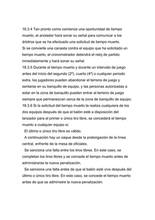 18.3.4 Tan pronto como comience una oportunidad de tiempo
muerto, el anotador hará sonar su señal para comunicar a los
árbitros que se ha efectuado una solicitud de tiempo muerto.
Si se convierte una canasta contra el equipo que ha solicitado un
tiempo muerto, el cronometrador detendrá el reloj de partido
inmediatamente y hará sonar su señal.
18.3.5 Durante el tiempo muerto y durante un intervalo de juego
antes del inicio del segundo (2º), cuarto (4º) o cualquier periodo
extra, los jugadores pueden abandonar el terreno de juego y
sentarse en su banquillo de equipo, y las personas autorizadas a
estar en la zona de banquillo pueden entrar al terreno de juego
siempre que permanezcan cerca de la zona de banquillo de equipo.
18.3.6 Si la solicitud del tiempo muerto la realiza cualquiera de los
dos equipos después de que el balón esté a disposición del
lanzador para el primer o único tiro libre, se concederá el tiempo
muerto a cualquier equipo si:
 El último o único tiro libre es válido.
 A continuación hay un saque desde la prolongación de la línea
central, enfrente de la mesa de oficiales.
 Se sanciona una falta entre los tiros libres. En este caso, se
completan los tiros libres y se concede el tiempo muerto antes de
administrarse la nueva penalización.
 Se sanciona una falta antes de que el balón esté vivo después del
último o único tiro libre. En este caso, se concede el tiempo muerto
antes de que se administre la nueva penalización.
 