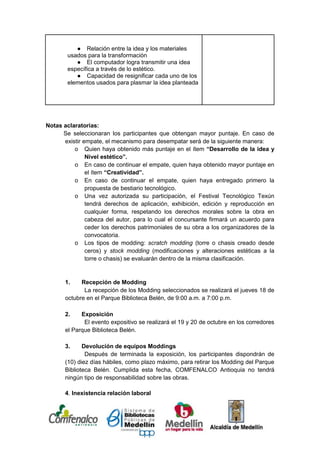 ● Relación entre la idea y los materiales
        usados para la transformación
           ● El computador logra transmitir una idea
        específica a través de lo estético.
           ● Capacidad de resignificar cada uno de los
        elementos usados para plasmar la idea planteada




Notas aclaratorias:
      Se seleccionaran los participantes que obtengan mayor puntaje. En caso de
      existir empate, el mecanismo para desempatar será de la siguiente manera:
          o Quien haya obtenido más puntaje en el ítem “Desarrollo de la idea y
               Nivel estético”.
          o En caso de continuar el empate, quien haya obtenido mayor puntaje en
               el ítem “Creatividad”.
          o En caso de continuar el empate, quien haya entregado primero la
               propuesta de bestiario tecnológico.
          o Una vez autorizada su participación, el Festival Tecnológico Texún
               tendrá derechos de aplicación, exhibición, edición y reproducción en
               cualquier forma, respetando los derechos morales sobre la obra en
               cabeza del autor, para lo cual el concursante firmará un acuerdo para
               ceder los derechos patrimoniales de su obra a los organizadores de la
               convocatoria.
          o Los tipos de modding: scratch modding (torre o chasis creado desde
               ceros) y stock modding (modificaciones y alteraciones estéticas a la
               torre o chasis) se evaluarán dentro de la misma clasificación.


       1.    Recepción de Modding
              La recepción de los Modding seleccionados se realizará el jueves 18 de
       octubre en el Parque Biblioteca Belén, de 9:00 a.m. a 7:00 p.m.

       2.    Exposición
              El evento expositivo se realizará el 19 y 20 de octubre en los corredores
       el Parque Biblioteca Belén.

       3.     Devolución de equipos Moddings
               Después de terminada la exposición, los participantes dispondrán de
       (10) diez días hábiles, como plazo máximo, para retirar los Modding del Parque
       Biblioteca Belén. Cumplida esta fecha, COMFENALCO Antioquia no tendrá
       ningún tipo de responsabilidad sobre las obras.

       4. Inexistencia relación laboral



[Escriba texto]
 