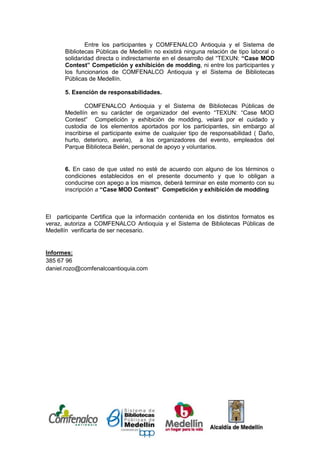 Entre los participantes y COMFENALCO Antioquia y el Sistema de
       Bibliotecas Públicas de Medellín no existirá ninguna relación de tipo laboral o
       solidaridad directa o indirectamente en el desarrollo del “TEXUN: “Case MOD
       Contest” Competición y exhibición de modding, ni entre los participantes y
       los funcionarios de COMFENALCO Antioquia y el Sistema de Bibliotecas
       Públicas de Medellín.

       5. Exención de responsabilidades.

               COMFENALCO Antioquia y el Sistema de Bibliotecas Públicas de
       Medellín en su carácter de organizador del evento “TEXUN: “Case MOD
       Contest” Competición y exhibición de modding, velará por el cuidado y
       custodia de los elementos aportados por los participantes, sin embargo al
       inscribirse el participante exime de cualquier tipo de responsabilidad ( Daño,
       hurto, deterioro, averia), a los organizadores del evento, empleados del
       Parque Biblioteca Belén, personal de apoyo y voluntarios.


       6. En caso de que usted no esté de acuerdo con alguno de los términos o
       condiciones establecidos en el presente documento y que lo obligan a
       conducirse con apego a los mismos, deberá terminar en este momento con su
       inscripción a “Case MOD Contest” Competición y exhibición de modding



El participante Certifica que la información contenida en los distintos formatos es
veraz, autoriza a COMFENALCO Antioquia y el Sistema de Bibliotecas Públicas de
Medellín verificarla de ser necesario.


Informes:
385 67 96
daniel.rozo@comfenalcoantioquia.com




[Escriba texto]
 
