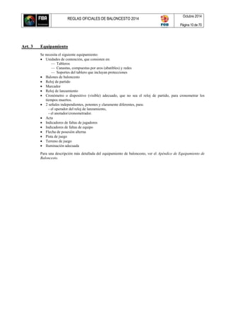 REGLAS OFICIALES DE BALONCESTO 2014
Octubre 2014
Página 10 de 70
Art. 3 Equipamiento
Se necesita el siguiente equipamiento:
 Unidades de contención, que consisten en:
— Tableros
— Canastas, compuestas por aros (abatibles) y redes
— Soportes del tablero que incluyan protecciones
 Balones de baloncesto
 Reloj de partido
 Marcador
 Reloj de lanzamiento
 Cronómetro o dispositivo (visible) adecuado, que no sea el reloj de partido, para cronometrar los
tiempos muertos.
 2 señales independientes, potentes y claramente diferentes, para:
- el operador del reloj de lanzamiento,
- el anotador/cronometrador.
 Acta
 Indicadores de faltas de jugadores
 Indicadores de faltas de equipo
 Flecha de posesión alterna
 Pista de juego
 Terreno de juego
 Iluminación adecuada
Para una descripción más detallada del equipamiento de baloncesto, ver el Apéndice de Equipamiento de
Baloncesto.
 