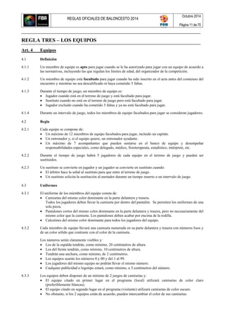 REGLAS OFICIALES DE BALONCESTO 2014
Octubre 2014
Página 11 de 70
REGLA TRES – LOS EQUIPOS
Art. 4 Equipos
4.1 Definición
4.1.1 Un miembro de equipo es apto para jugar cuando se le ha autorizado para jugar con un equipo de acuerdo a
las normativas, incluyendo las que regulan los límites de edad, del organizador de la competición.
4.1.2 Un miembro de equipo está facultado para jugar cuando ha sido inscrito en el acta antes del comienzo del
encuentro y mientras no sea descalificado ni haya cometido 5 faltas.
4.1.3 Durante el tiempo de juego, un miembro de equipo es:
 Jugador cuando está en el terreno de juego y está facultado para jugar.
 Sustituto cuando no está en el terreno de juego pero está facultado para jugar.
 Jugador excluido cuando ha cometido 5 faltas y ya no está facultado para jugar.
4.1.4 Durante un intervalo de juego, todos los miembros de equipo facultados para jugar se consideran jugadores.
4.2 Regla
4.2.1 Cada equipo se compone de:
 Un máximo de 12 miembros de equipo facultados para jugar, incluido un capitán.
 Un entrenador y, si el equipo quiere, un entrenador ayudante.
 Un máximo de 7 acompañantes que pueden sentarse en el banco de equipo y desempeñar
responsabilidades especiales, como delegado, médico, fisioterapeuta, estadístico, intérprete, etc.
4.2.2 Durante el tiempo de juego habrá 5 jugadores de cada equipo en el terreno de juego y pueden ser
sustituidos.
4.2.3 Un sustituto se convierte en jugador y un jugador se convierte en sustituto cuando:
 El árbitro hace la señal al sustituto para que entre al terreno de juego.
 Un sustituto solicita la sustitución al anotador durante un tiempo muerto o un intervalo de juego.
4.3 Uniformes
4.3.1 El uniforme de los miembros del equipo consta de:
 Camisetas del mismo color dominante en la parte delantera y trasera.
Todos los jugadores deben llevar la camiseta por dentro del pantalón. Se permiten los uniformes de una
sola pieza.
 Pantalones cortos del mismo color dominante en la parte delantera y trasera, pero no necesariamente del
mismo color que la camiseta. Los pantalones deben acabar por encima de la rodilla.
 Calcetines del mismo color dominante para todos los jugadores del equipo.
4.3.2 Cada miembro de equipo llevará una camiseta numerada en su parte delantera y trasera con números lisos y
de un color sólido que contraste con el color de la camiseta.
Los números serán claramente visibles y:
 Los de la espalda tendrán, como mínimo, 20 centímetros de altura.
 Los del frente tendrán, como mínimo, 10 centímetros de altura.
 Tendrán una anchura, como mínimo, de 2 centímetros.
 Los equipos usarán los números 0 y 00 y del 1 al 99.
 Los jugadores del mismo equipo no podrán llevar el mismo número.
 Cualquier publicidad o logotipo estará, como mínimo, a 5 centímetros del número.
4.3.3 Los equipos deben disponer de un mínimo de 2 juegos de camisetas y:
 El equipo citado en primer lugar en el programa (local) utilizará camisetas de color claro
(preferiblemente blancas).
 El equipo citado en segundo lugar en el programa (visitante) utilizará camisetas de color oscuro.
 No obstante, si los 2 equipos están de acuerdo, pueden intercambiar el color de sus camisetas.
 