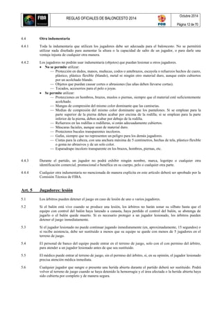 REGLAS OFICIALES DE BALONCESTO 2014
Octubre 2014
Página 12 de 70
4.4 Otra indumentaria
4.4.1 Toda la indumentaria que utilicen los jugadores debe ser adecuada para el baloncesto. No se permitirá
utilizar nada diseñado para aumentar la altura o la capacidad de salto de un jugador, o para darle una
ventaja injusta de cualquier otra manera.
4.4.2 Los jugadores no podrán usar indumentaria (objetos) que puedan lesionar a otros jugadores.
 No se permite utilizar:
— Protección en dedos, manos, muñecas, codos o antebrazos, escayola o refuerzos hechos de cuero,
plástico, plástico flexible (blando), metal ni ningún otro material duro, aunque estén cubiertos
por un acolchado blando.
— Objetos que puedan causar cortes o abrasiones (las uñas deben llevarse cortas).
— Tocados, accesorios para el pelo o joyas.
 Se permite utilizar:
— Protecciones en hombros, brazos, muslos o piernas, siempre que el material esté suficientemente
acolchado.
— Mangas de compresión del mismo color dominante que las camisetas.
— Medias de compresión del mismo color dominante que los pantalones. Si se emplean para la
parte superior de la pierna deben acabar por encima de la rodilla; si se emplean para la parte
inferior de la pierna, deben acabar por debajo de la rodilla.
— Refuerzos en las rodillas o rodilleras, si están adecuadamente cubiertos.
— Máscaras faciales, aunque sean de material duro.
— Protectores bucales transparentes incoloros.
— Gafas, siempre que no representen un peligro para los demás jugadores.
— Cintas para la cabeza, con una anchura máxima de 5 centímetros, hechas de tela, plástico flexible
o goma no abrasivos y de un solo color.
— Esparadrapo incoloro transparente en los brazos, hombros, piernas, etc.
4.4.3 Durante el partido, un jugador no podrá exhibir ningún nombre, marca, logotipo o cualquier otra
identificación comercial, promocional o benéfica en su cuerpo, pelo o cualquier otra parte.
4.4.4 Cualquier otra indumentaria no mencionada de manera explícita en este artículo deberá ser aprobado por la
Comisión Técnica de FIBA.
Art. 5 Jugadores: lesión
5.1 Los árbitros pueden detener el juego en caso de lesión de uno o varios jugadores.
5.2 Si el balón está vivo cuando se produce una lesión, los árbitros no harán sonar su silbato hasta que el
equipo con control del balón haya lanzado a canasta, haya perdido el control del balón, se abstenga de
jugarlo o el balón quede muerto. Si es necesario proteger a un jugador lesionado, los árbitros pueden
detener el juego inmediatamente.
5.3 Si el jugador lesionado no puede continuar jugando inmediatamente (en, aproximadamente, 15 segundos) o
si recibe asistencia, debe ser sustituido a menos que su equipo se quede con menos de 5 jugadores en el
terreno de juego.
5.4 El personal de banco del equipo puede entrar en el terreno de juego, solo con el con permiso del árbitro,
para atender a un jugador lesionado antes de que sea sustituido.
5.5 El médico puede entrar al terreno de juego, sin el permiso del árbitro, si, en su opinión, el jugador lesionado
precisa atención médica inmediata.
5.6 Cualquier jugador que sangre o presente una herida abierta durante el partido deberá ser sustituido. Podrá
volver al terreno de juego cuando se haya detenido la hemorragia y el área afectada o la herida abierta haya
sido cubierta por completo y de manera segura.
 