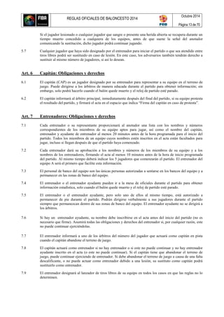 REGLAS OFICIALES DE BALONCESTO 2014
Octubre 2014
Página 13 de 70
Si el jugador lesionado o cualquier jugador que sangre o presente una herida abierta se recupera durante un
tiempo muerto concedido a cualquiera de los equipos, antes de que suene la señal del anotador
comunicando la sustitución, dicho jugador podrá continuar jugando.
5.7 Cualquier jugador que haya sido designado por el entrenador para iniciar el partido o que sea atendido entre
tiros libres podrá ser sustituido en caso de lesión. En este caso, los adversarios también tendrán derecho a
sustituir al mismo número de jugadores, si así lo desean.
Art. 6 Capitán: Obligaciones y derechos
6.1 El capitán (CAP) es un jugador designado por su entrenador para representar a su equipo en el terreno de
juego. Puede dirigirse a los árbitros de manera educada durante el partido para obtener información; sin
embargo, solo podrá hacerlo cuando el balón quede muerto y el reloj de partido esté parado.
6.2 El capitán informará al árbitro principal, inmediatamente después del final del partido, si su equipo protesta
el resultado del partido, y firmará el acta en el espacio que indica “Firma del capitán en caso de protesta”.
Art. 7 Entrenadores: Obligaciones y derechos
7.1 Cada entrenador o su representante proporcionará al anotador una lista con los nombres y números
correspondientes de los miembros de su equipo aptos para jugar, así como el nombre del capitán,
entrenador y ayudante de entrenador al menos 20 minutos antes de la hora programada para el inicio del
partido. Todos los miembros de un equipo cuyos nombres estén inscritos en el acta están facultados para
jugar, incluso si llegan después de que el partido haya comenzado.
7.2 Cada entrenador dará su aprobación a los nombres y números de los miembros de su equipo y a los
nombres de los entrenadores, firmando el acta al menos 10 minutos antes de la hora de inicio programada
del partido. Al mismo tiempo deberá indicar los 5 jugadores que comenzarán el partido. El entrenador del
equipo A será el primero que facilite esta información.
7.3 El personal de banco del equipo son las únicas personas autorizadas a sentarse en los bancos del equipo y a
permanecer en las zonas de banco del equipo.
7.4 El entrenador o el entrenador ayudante pueden ir a la mesa de oficiales durante el partido para obtener
información estadística, solo cuando el balón quede muerto y el reloj de partido esté parado.
7.5 El entrenador o el entrenador ayudante, pero solo uno de ellos al mismo tiempo, está autorizado a
permanecer de pie durante el partido. Podrán dirigirse verbalmente a sus jugadores durante el partido
siempre que permanezcan dentro de sus zonas de banco del equipo. El entrenador ayudante no se dirigirá a
los árbitros.
7.6 Si hay un entrenador ayudante, su nombre debe inscribirse en el acta antes del inicio del partido (no es
necesario que firme). Asumirá todas las obligaciones y derechos del entrenador si, por cualquier razón, este
no puede continuar ejerciéndolas.
7.7 El entrenador informará a uno de los árbitros del número del jugador que actuará como capitán en pista
cuando el capitán abandone el terreno de juego.
7.8 El capitán actuará como entrenador si no hay entrenador o si este no puede continuar y no hay entrenador
ayudante inscrito en el acta (o este no puede continuar). Si el capitán tiene que abandonar el terreno de
juego, puede continuar ejerciendo de entrenador. Si debe abandonar el terreno de juego a causa de una falta
descalificante, o no puede actuar como entrenador debido a una lesión, su sustituto como capitán podrá
sustituirlo como entrenador.
7.9 El entrenador designará al lanzador de tiros libres de su equipo en todos los casos en que las reglas no lo
determinen.
 