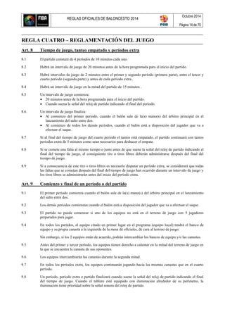 REGLAS OFICIALES DE BALONCESTO 2014
Octubre 2014
Página 14 de 70
REGLA CUATRO – REGLAMENTACIÓN DEL JUEGO
Art. 8 Tiempo de juego, tanteo empatado y períodos extra
8.1 El partido constará de 4 períodos de 10 minutos cada uno.
8.2 Habrá un intervalo de juego de 20 minutos antes de la hora programada para el inicio del partido.
8.3 Habrá intervalos de juego de 2 minutos entre el primer y segundo período (primera parte), entre el tercer y
cuarto período (segunda parte) y antes de cada período extra .
8.4 Habrá un intervalo de juego en la mitad del partido de 15 minutos .
8.5 Un intervalo de juego comienza:
 20 minutos antes de la hora programada para el inicio del partido.
 Cuando suena la señal del reloj de partido indicando el final del período.
8.6 Un intervalo de juego finaliza:
 Al comienzo del primer período, cuando el balón sale de la(s) mano(s) del árbitro principal en el
lanzamiento del salto entre dos.
 Al comienzo de todos los demás períodos, cuando el balón está a disposición del jugador que va a
efectuar el saque.
8.7 Si al final del tiempo de juego del cuarto período el tanteo está empatado, el partido continuará con tantos
periodos extra de 5 minutos como sean necesarios para deshacer el empate.
8.8 Si se comete una falta al mismo tiempo o justo antes de que suene la señal del reloj de partido indicando el
final del tiempo de juego, el consiguiente tiro o tiros libres deberán administrarse después del final del
tiempo de juego.
8.9 Si a consecuencia de este tiro o tiros libres es necesario disputar un período extra, se considerará que todas
las faltas que se cometan después del final del tiempo de juego han ocurrido durante un intervalo de juego y
los tiros libres se administrarán antes del inicio del período extra.
Art. 9 Comienzo y final de un período o del partido
9.1 El primer período comienza cuando el balón sale de la(s) mano(s) del árbitro principal en el lanzamiento
del salto entre dos.
9.2 Los demás períodos comienzan cuando el balón está a disposición del jugador que va a efectuar el saque.
9.3 El partido no puede comenzar si uno de los equipos no está en el terreno de juego con 5 jugadores
preparados para jugar.
9.4 En todos los partidos, el equipo citado en primer lugar en el programa (equipo local) tendrá el banco de
equipo y su propia canasta a la izquierda de la mesa de oficiales, de cara al terreno de juego.
Sin embargo, si los 2 equipos están de acuerdo, podrán intercambiar los bancos de equipo y/o las canastas.
9.5 Antes del primer y tercer período, los equipos tienen derecho a calentar en la mitad del terreno de juego en
la que se encuentra la canasta de sus oponentes.
9.6 Los equipos intercambiarán las canastas durante la segunda mitad.
9.7 En todos los períodos extra, los equipos continuarán jugando hacia las mismas canastas que en el cuarto
período.
9.8 Un período, período extra o partido finalizará cuando suene la señal del reloj de partido indicando el final
del tiempo de juego. Cuando el tablero esté equipado con iluminación alrededor de su perímetro, la
iluminación tiene prioridad sobre la señal sonora del reloj de partido.
 
