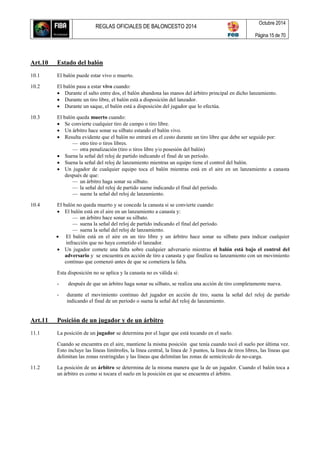 REGLAS OFICIALES DE BALONCESTO 2014
Octubre 2014
Página 15 de 70
Art.10 Estado del balón
10.1 El balón puede estar vivo o muerto.
10.2 El balón pasa a estar vivo cuando:
 Durante el salto entre dos, el balón abandona las manos del árbitro principal en dicho lanzamiento.
 Durante un tiro libre, el balón está a disposición del lanzador.
 Durante un saque, el balón está a disposición del jugador que lo efectúa.
10.3 El balón queda muerto cuando:
 Se convierte cualquier tiro de campo o tiro libre.
 Un árbitro hace sonar su silbato estando el balón vivo.
 Resulta evidente que el balón no entrará en el cesto durante un tiro libre que debe ser seguido por:
— otro tiro o tiros libres.
— otra penalización (tiro o tiros libre y/o posesión del balón)
 Suena la señal del reloj de partido indicando el final de un período.
 Suena la señal del reloj de lanzamiento mientras un equipo tiene el control del balón.
 Un jugador de cualquier equipo toca el balón mientras está en el aire en un lanzamiento a canasta
después de que:
— un árbitro haga sonar su silbato.
— la señal del reloj de partido suene indicando el final del período.
— suene la señal del reloj de lanzamiento.
10.4 El balón no queda muerto y se concede la canasta si se convierte cuando:
 El balón está en el aire en un lanzamiento a canasta y:
— un árbitro hace sonar su silbato.
— suena la señal del reloj de partido indicando el final del período.
— suena la señal del reloj de lanzamiento.
 El balón está en el aire en un tiro libre y un árbitro hace sonar su silbato para indicar cualquier
infracción que no haya cometido el lanzador.
 Un jugador comete una falta sobre cualquier adversario mientras el balón está bajo el control del
adversario y se encuentra en acción de tiro a canasta y que finaliza su lanzamiento con un movimiento
continuo que comenzó antes de que se cometiera la falta.
Esta disposición no se aplica y la canasta no es válida si:
- después de que un árbitro haga sonar su silbato, se realiza una acción de tiro completamente nueva.
- durante el movimiento continuo del jugador en acción de tiro, suena la señal del reloj de partido
indicando el final de un período o suena la señal del reloj de lanzamiento.
Art.11 Posición de un jugador y de un árbitro
11.1 La posición de un jugador se determina por el lugar que está tocando en el suelo.
Cuando se encuentra en el aire, mantiene la misma posición que tenía cuando tocó el suelo por última vez.
Esto incluye las líneas limítrofes, la línea central, la línea de 3 puntos, la línea de tiros libres, las líneas que
delimitan las zonas restringidas y las líneas que delimitan las zonas de semicírculo de no-carga.
11.2 La posición de un árbitro se determina de la misma manera que la de un jugador. Cuando el balón toca a
un árbitro es como si tocara el suelo en la posición en que se encuentra el árbitro.
 