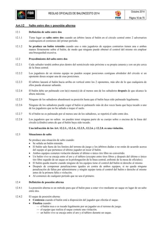REGLAS OFICIALES DE BALONCESTO 2014
Octubre 2014
Página 16 de 70
Art.12 Salto entre dos y posesión alterna
12.1 Definición de salto entre dos
12.1.1 Tiene lugar un salto entre dos cuando un árbitro lanza el balón en el círculo central entre 2 adversarios
cualesquiera al comienzo del primer período.
12.1.2 Se produce un balón retenido cuando uno o más jugadores de equipos contrarios tienen una o ambas
manos firmemente sobre el balón, de modo que ninguno puede obtener el control del mismo sin emplear
una brusquedad excesiva.
12.2 Procedimiento del salto entre dos
12.2.1 Cada saltador tendrá ambos pies dentro del semicírculo más próximo a su propia canasta y con un pie cerca
de la línea central.
12.2.2 Los jugadores de un mismo equipo no pueden ocupar posiciones contiguas alrededor del círculo si un
oponente desea ocupar una de esas posiciones.
12.2.3 El árbitro lanzará el balón hacia arriba en vertical entre los 2 oponentes, más alto de lo que cualquiera de
ellos pueda alcanzar saltando.
12.2.4 El balón debe ser palmeado con la(s) mano(s) de al menos uno de los saltadores después de que alcance la
altura máxima.
12.2.5 Ninguno de los saltadores abandonará su posición hasta que el balón haya sido palmeado legalmente.
12.2.6 Ninguno de los saltadores puede coger el balón ni palmearlo más de dos veces hasta que haya tocado a uno
de los jugadores que no ha saltado o toque el suelo.
12.2.7 Si el balón no es palmeado por al menos uno de los saltadores, se repetirá el salto entre dos.
12.2.8 Los jugadores que no salten no pueden tener ninguna parte de su cuerpo sobre o encima de la línea del
círculo (cilindro) antes de que el balón haya sido tocado.
Una infracción de los Art. 12.2.1., 12.2.4., 12.2.5., 12.2.6. y 12.2.8. es una violación.
12.3 Situaciones de salto
Se produce una situación de salto cuando:
 Se señala un balón retenido.
 El balón sale fuera de los límites del terreno de juego y los árbitros dudan o no están de acuerdo acerca
del equipo al que pertenece el último jugador en tocar el balón.
 Ambos equipos cometen violación durante el último o único tiro libre no convertido.
 Un balón vivo se encaja entre el aro y el tablero (excepto entre tiros libres y después del último o único
tiro libre seguido de un saque en la prolongación de la línea central, enfrente de la mesa de oficiales).
 El balón queda muerto cuando ninguno de los equipos tiene el control del balón ni derecho al mismo.
 Después de compensar penalizaciones iguales en contra de ambos equipos, si no queda ninguna
penalización de faltas por administrarse y ningún equipo tenía el control del balón o derecho al mismo
antes de la primera falta o violación.
 Al comienzo de cualquier período que no sea el primero.
12.4 Definición de posesión alterna
12.4.1 La posesión alterna es un método para que el balón pase a estar vivo mediante un saque en lugar de un salto
entre dos.
12.4.2 El saque de posesión alterna:
 Comienza cuando el balón está a disposición del jugador que efectúa el saque.
 Finaliza cuando:
— el balón toca o es tocado legalmente por un jugador en el terreno de juego.
— el equipo que realiza el saque comete una violación.
— un balón vivo se encaja entre el aro y el tablero durante un saque.
 