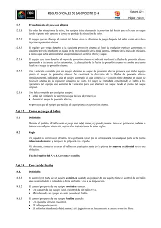REGLAS OFICIALES DE BALONCESTO 2014
Octubre 2014
Página 17 de 70
12.5 Procedimiento de posesión alterna
12.5.1 En todas las situaciones de salto, los equipos irán alternando la posesión del balón para efectuar un saque
desde el punto más cercano a donde se produjo la situación de salto.
12.5.2 El equipo que no obtenga el control del balón vivo en el terreno de juego después del salto tendrá derecho a
la primera posesión alterna.
12.5.3 El equipo que tenga derecho a la siguiente posesión alterna al final de cualquier período comenzará el
siguiente período mediante un saque en la prolongación de la línea central, enfrente de la mesa de oficiales,
a menos que deba administrarse una penalización de tiros libres y saque.
12.5.4 El equipo que tiene derecho al saque de posesión alterna se indicará mediante la flecha de posesión alterna
apuntando a la canasta de los oponentes. La dirección de la flecha de posesión alterna se cambia en cuanto
finaliza el saque de posesión alterna.
12.5.5 Una violación cometida por un equipo durante su saque de posesión alterna provoca que dicho equipo
pierda el saque de posesión alterna. Se cambiará la dirección de la flecha de posesión alterna
inmediatamente, indicando que el equipo contrario al que cometió la violación tiene derecho al saque de
posesión alterna en la siguiente situación de salto. El juego se reanudará concediendo el balón a los
oponentes del equipo que cometió la violación para que efectúen un saque desde el punto del saque
original.
12.5.6 Una falta cometida por cualquier equipo:
 antes del comienzo de un período que no sea el primero; o
 durante el saque de posesión alterna,
no provoca que el equipo que realiza el saque pierda esa posesión alterna.
Art.13 Cómo se juega el balón
13.1 Definición
Durante el partido, el balón solo se juega con la(s) mano(s) y puede pasarse, lanzarse, palmearse, rodarse o
botarse en cualquier dirección, sujeto a las restricciones de estas reglas.
13.2 Regla
Un jugador no correrá con el balón, ni lo golpeará con el pie ni lo bloqueará con cualquier parte de la pierna
intencionadamente, y tampoco lo golpeará con el puño.
No obstante, contactar o tocar el balón con cualquier parte de la pierna de manera accidental no es una
violación.
Una infracción del Art. 13.2 es una violación.
Art.14 Control del balón
14.1. Definición
14.1.1 El control por parte de un equipo comienza cuando un jugador de ese equipo tiene el control de un balón
vivo sosteniéndolo o botándolo o tiene un balón vivo a su disposición.
14.1.2 El control por parte de ese equipo continúa cuando:
 Un jugador de ese equipo tiene el control de un balón vivo.
 Miembros de ese equipo se están pasando el balón.
14.1.3 El control por parte de ese equipo finaliza cuando:
 Un oponente obtiene el control.
 El balón queda muerto.
 El balón ha abandonado la(s) mano(s) del jugador en un lanzamiento a canasta o un tiro libre.
 