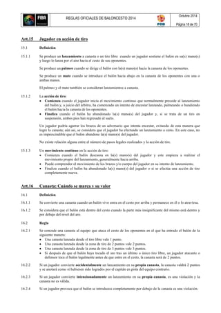 REGLAS OFICIALES DE BALONCESTO 2014
Octubre 2014
Página 18 de 70
Art.15 Jugador en acción de tiro
15.1 Definición
15.1.1 Se produce un lanzamiento a canasta o un tiro libre cuando un jugador sostiene el balón en su(s) mano(s)
y luego lo lanza por el aire hacia el cesto de sus oponentes.
Se produce un palmeo cuando se dirige el balón con la(s) mano(s) hacia la canasta de los oponentes.
Se produce un mate cuando se introduce el balón hacia abajo en la canasta de los oponentes con una o
ambas manos.
El palmeo y el mate también se consideran lanzamientos a canasta.
15.1.2 La acción de tiro:
 Comienza cuando el jugador inicia el movimiento continuo que normalmente precede al lanzamiento
del balón y, a juicio del árbitro, ha comenzado un intento de encestar lanzando, palmeando o hundiendo
el balón hacia la canasta de los oponentes.
 Finaliza cuando el balón ha abandonado la(s) mano(s) del jugador y, si se trata de un tiro en
suspensión, ambos pies han regresado al suelo.
Un jugador podría agarrar los brazos de un adversario que intenta encestar, evitando de esta manera que
logre la canasta; aún así, se considera que el jugador ha efectuado un lanzamiento a cesto. En este caso, no
es imprescindible que el balón abandone la(s) mano(s) del jugador.
No existe relación alguna entre el número de pasos legales realizados y la acción de tiro.
15.1.3 Un movimiento continuo en la acción de tiro:
 Comienza cuando el balón descansa en la(s) mano(s) del jugador y este empieza a realizar el
movimiento propio del lanzamiento, generalmente hacia arriba.
 Puede comprender el movimiento de los brazos y/o cuerpo del jugador en su intento de lanzamiento.
 Finaliza cuando el balón ha abandonado la(s) mano(s) del jugador o si se efectúa una acción de tiro
completamente nueva.
Art.16 Canasta: Cuándo se marca y su valor
16.1 Definición
16.1.1 Se convierte una canasta cuando un balón vivo entra en el cesto por arriba y permanece en él o lo atraviesa.
16.1.2 Se considera que el balón está dentro del cesto cuando la parte más insignificante del mismo está dentro y
por debajo del nivel del aro.
16.2 Regla
16.2.1 Se concede una canasta al equipo que ataca el cesto de los oponentes en el que ha entrado el balón de la
siguiente manera:
 Una canasta lanzada desde el tiro libre vale 1 punto.
 Una canasta lanzada desde la zona de tiro de 2 puntos vale 2 puntos.
 Una canasta lanzada desde la zona de tiro de 3 puntos vale 3 puntos.
 Si después de que el balón haya tocado el aro tras un último o único tiro libre, un jugador atacante o
defensor toca el balón legalmente antes de que entre en el cesto, la canasta será de 2 puntos.
16.2.2 Si un jugador convierte accidentalmente un lanzamiento en su propia canasta, la canasta valdrá 2 puntos
y se anotará como si hubiesen sido logrados por el capitán en pista del equipo contrario.
16.2.3 Si un jugador convierte intencionadamente un lanzamiento en su propia canasta, es una violación y la
canasta no es válida.
16.2.4 Si un jugador provoca que el balón se introduzca completamente por debajo de la canasta es una violación.
 
