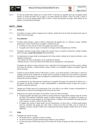 REGLAS OFICIALES DE BALONCESTO 2014
Octubre 2014
Página 19 de 70
16.2.5 El reloj de partido debe reflejar por lo menos 0:00.3 (3 décimas de segundo) para que un jugador pueda
obtener el control del balón tras un saque o un rebote después del último o único tiro libre y lanzar a
canasta. Si el reloj de partido refleja 0:00.2 o 0:00.1, el único lanzamiento de campo válido deberá ser un
palmeo o un mate directo del balón.
Art.17 Saque
17.1 Definición
17.1.1 Se produce un saque cuando el jugador que lo efectúa, situado fuera de las líneas de demarcación, pasa el
balón al terreno de juego.
17.2 Procedimiento
17.2.1 El árbitro debe entregar o poner el balón a disposición del jugador que va a efectuar el saque. También
podrá lanzar o botar el balón hacia el jugador a condición de que:
 El árbitro no esté a más de 4 metros del jugador que realiza el saque.
 El jugador que realiza el saque se encuentre en el lugar correcto designado por el árbitro.
17.2.2 El jugador realizará el saque desde el lugar más cercano al que se cometió la infracción o donde el árbitro
detuvo el juego, excepto directamente detrás del tablero.
17.2.3 Se administrará el saque desde la prolongación de la línea central, enfrente de la mesa de oficiales, en las
siguientes situaciones:
- Al comienzo de todos los períodos, con la excepción del primero.
- Después de uno o varios tiros libres de una falta técnica, antideportiva o descalificante.
El jugador que efectúa el saque colocará un pie a cada lado de la prolongación de la línea central, enfrente
de la mesa de oficiales, y tendrá derecho a pasar el balón a un compañero situado en cualquier lugar del
terreno de juego.
17.2.4 Cuando el reloj de partido muestre 2:00 minutos o menos en el cuarto período y 2:00 minutos o menos en
cualquier periodo extra, después de un tiempo muerto concedido al equipo que tiene derecho a la posesión
del balón en su pista trasera, el saque consiguiente se administrará en la línea de saque en su pista delantera,
enfrente de la mesa de oficiales.
17.2.5 A continuación de una falta personal cometida por un jugador del equipo con control de un balón vivo, o
del equipo con derecho al balón, el saque correspondiente se administrará desde el lugar más cercano a
donde se cometió la infracción.
17.2.6 Siempre que el balón entre en la canasta pero el tiro o tiro libre no sea válido, el saque correspondiente se
administrará a la altura de la prolongación de la línea de tiros libre.
17.2.7 Después de una canasta convertida o de un último o único tiro libre convertido:
 Cualquier jugador del equipo que recibió la canasta efectuará el saque desde cualquier lugar de su línea
de fondo. Esto también es aplicable cuando un árbitro entregue el balón a un jugador o lo ponga a su
disposición para el saque después de un tiempo muerto o cualquier otra interrupción del juego posterior
a una canasta o un único o último tiro libre válido.
 El jugador que realiza el saque puede moverse lateralmente y/o hacia atrás y el balón puede pasarse
entre los miembros del equipo que estén sobre o detrás de la línea de fondo, pero la cuenta de 5
segundos comienza cuando el balón está a disposición del primer jugador situado fuera de las líneas
limítrofes.
17.3 Regla
17.3.1 El jugador que realiza el saque:
 No tardará más de 5 segundos en lanzar el balón.
 No pisará el terreno de juego mientras tenga el balón en su(s) mano(s).
 No provocará que el balón toque fuera de los límites del terreno de juego tras haber sido lanzado en el
saque.
 