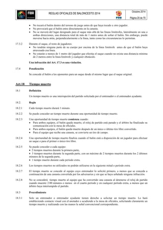REGLAS OFICIALES DE BALONCESTO 2014
Octubre 2014
Página 20 de 70
 No tocará el balón dentro del terreno de juego antes de que haya tocado a otro jugador.
 No provocará que el balón entre directamente en la canasta.
 No se moverá del lugar designado para el saque más allá de las líneas limítrofes, lateralmente en una o
ambas direcciones, una distancia total de más de 1 metro antes de soltar el balón. Sin embargo, puede
moverse hacia atrás, perpendicularmente a la línea, tanto como las circunstancias lo permitan.
17.3.2 Durante el saque, el resto de jugadores:
 No tendrán ninguna parte de su cuerpo por encima de la línea limítrofe antes de que el balón haya
atravesado esa línea.
 No estarán a menos de 1 metro del jugador que efectúa el saque cuando no exista una distancia mínima
de 2 metros entre la línea limítrofe y cualquier obstáculo.
Una infracción del Art. 17.3 es una violación.
17.4 Penalización
Se concede el balón a los oponentes para un saque desde el mismo lugar que el saque original.
Art.18 Tiempo muerto
18.1 Definición
Un tiempo muerto es una interrupción del partido solicitada por el entrenador o el entrenador ayudante.
18.2. Regla
18.2.1 Cada tiempo muerto durará 1 minuto.
18.2.2 Se puede conceder un tiempo muerto durante una oportunidad de tiempo muerto.
18.2.3 Una oportunidad de tiempo muerto comienza cuando:
 Para ambos equipos, el balón queda muerto, el reloj de partido está parado y el árbitro ha finalizado su
comunicación con la mesa de oficiales.
 Para ambos equipos, el balón queda muerto después de un único o último tiro libre convertido.
 Para el equipo que recibe una canasta, se convierte un tiro de campo.
18.2.4 Una oportunidad de tiempo muerto finaliza cuando el balón está a disposición de un jugador para efectuar
un saque o para el primer o único tiro libre.
18.2.5 Se puede conceder a cada equipo:
 2 tiempos muertos durante la primera parte,
 3 tiempos muertos durante la segunda parte, con un máximo de 2 tiempos muertos durante los 2 últimos
minutos de la segunda parte,
 1 tiempo muerto durante cada período extra.
18.2.6 Los tiempos muertos no utilizados no podrán utilizarse en la siguiente mitad o período extra.
18.2.7 El tiempo muerto se concede al equipo cuyo entrenador lo solicitó primero, a menos que se conceda a
continuación de una canasta convertida por los adversarios y sin que se haya señalado ninguna infracción.
18.2.8 No se concederá tiempo muerto al equipo que ha convertido una canasta al detenerse el reloj de partido
cuando muestre 2:00 minutos o menos en el cuarto período y en cualquier período extra, a menos que un
árbitro haya interrumpido el partido.
18.3 Procedimiento
18.3.1 Solo un entrenador o entrenador ayudante tienen derecho a solicitar un tiempo muerto. Lo hará
estableciendo contacto visual con el anotador o acudiendo a la mesa de oficiales, solicitando claramente un
tiempo muerto y realizando con las manos la señal convencional correspondiente.
 