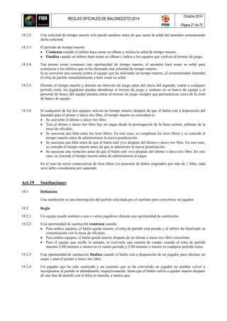 REGLAS OFICIALES DE BALONCESTO 2014
Octubre 2014
Página 21 de 70
18.3.2 Una solicitud de tiempo muerto solo puede anularse antes de que suene la señal del anotador comunicando
dicha solicitud.
18.3.3 El período de tiempo muerto:
 Comienza cuando el árbitro hace sonar su silbato y realiza la señal de tiempo muerto.
 Finaliza cuando un árbitro hace sonar su silbato e indica a los equipos que vuelvan al terreno de juego.
18.3.4 Tan pronto como comience una oportunidad de tiempo muerto, el anotador hará sonar su señal para
comunicar a los árbitros que se ha efectuado una solicitud de tiempo muerto.
Si se convierte una canasta contra el equipo que ha solicitado un tiempo muerto, el cronometrador detendrá
el reloj de partido inmediatamente y hará sonar su señal.
18.3.5 Durante el tiempo muerto y durante un intervalo de juego antes del inicio del segundo, cuarto o cualquier
período extra, los jugadores pueden abandonar el terreno de juego y sentarse en su banco de equipo y el
personal de banco del equipo pueden entrar al terreno de juego siempre que permanezcan cerca de la zona
de banco de equipo.
18.3.6 Si cualquiera de los dos equipos solicita un tiempo muerto después de que el balón esté a disposición del
lanzador para el primer o único tiro libre, el tiempo muerto se concederá si:
 Se convierte el último o único tiro libre.
 Tras el último o único tiro libre hay un saque desde la prolongación de la línea central, enfrente de la
mesa de oficiales.
 Se sanciona una falta entre los tiros libres. En este caso, se completan los tiros libres y se concede el
tiempo muerto antes de administrarse la nueva penalización.
 Se sanciona una falta antes de que el balón esté vivo después del último o único tiro libre. En este caso,
se concede el tiempo muerto antes de que se administre la nueva penalización.
 Se sanciona una violación antes de que el balón esté vivo después del último o único tiro libre. En este
caso, se concede el tiempo muerto antes de administrarse el saque.
En el caso de series consecutivas de tiros libres y/o posesión de balón originados por más de 1 falta, cada
serie debe considerarse por separado.
Art.19 Sustituciones
19.1 Definición
Una sustitución es una interrupción del partido solicitada por el sustituto para convertirse en jugador.
19.2 Regla
19.2.1 Un equipo puede sustituir a uno o varios jugadores durante una oportunidad de sustitución.
19.2.2 Una oportunidad de sustitución comienza cuando:
 Para ambos equipos, el balón queda muerto, el reloj de partido está parado y el árbitro ha finalizado su
comunicación con la mesa de oficiales.
 Para ambos equipos, el balón queda muerto después de un último o único tiro libre convertido.
 Para el equipo que recibe la canasta, se convierte una canasta de campo cuando el reloj de partido
muestre 2:00 minutos o menos en el cuarto período y 2:00 minutos o menos en cualquier período extra.
19.2.3 Una oportunidad de sustitución finaliza cuando el balón está a disposición de un jugador para efectuar un
saque o para el primer o único tiro libre.
19.2.4 Un jugador que ha sido sustituido y un sustituto que se ha convertido en jugador no pueden volver a
incorporarse al partido ni abandonarlo, respectivamente, hasta que el balón vuelva a quedar muerto después
de una fase de partido con el reloj en marcha, a menos que:
 